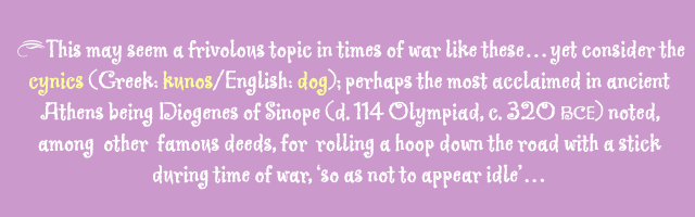 This may seem a frivolous topic in times of war like these...yet consider the cynics (Greek: kunos/ English: dog), perhaps the most acclaimed in ancient Athens being Diogenes of Sinope (d. 114 Olympiad, c. 320 BCE) noted, among other famous deeds, for rolling a hoop down the road with a stick during time of war, 'so as not to appear idle'...